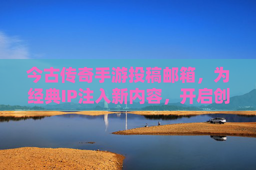 今古传奇手游投稿邮箱，为经典IP注入新内容，开启创作合作新篇章