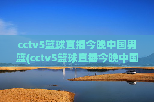 cctv5篮球直播今晚中国男篮(cctv5篮球直播今晚中国男篮对上淘汰赛)