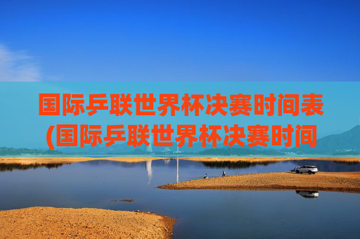 国际乒联世界杯决赛时间表(国际乒联世界杯决赛时间表)