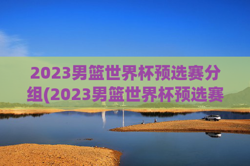 2023男篮世界杯预选赛分组(2023男篮世界杯预选赛分组表)2023男篮世界杯预选赛分组表公布
