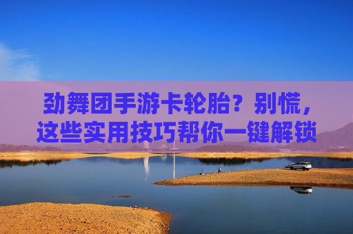 劲舞团手游卡轮胎?别慌,这些实用技巧帮你一键解锁流畅体验!