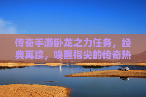 传奇手游卧龙之力任务,经典再续,唤醒指尖的传奇热血