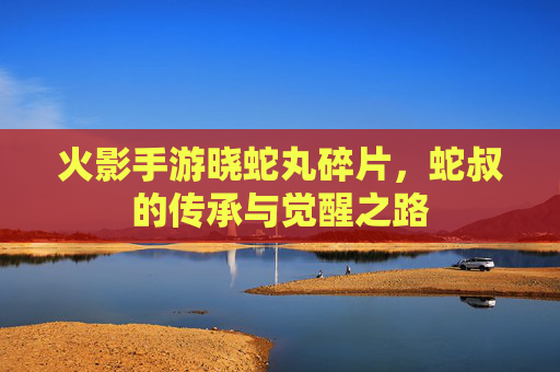 火影手游晓蛇丸碎片，蛇叔的传承与觉醒之路