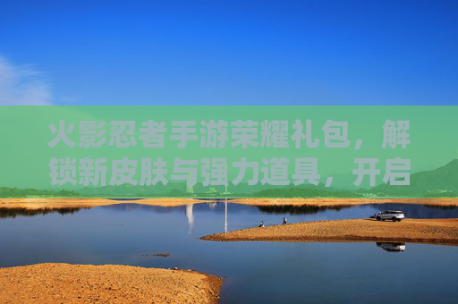 火影忍者手游荣耀礼包,解锁新皮肤与强力道具,开启忍者世界的荣耀之旅
