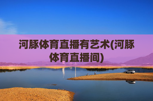 河豚体育直播有艺术(河豚体育直播间)