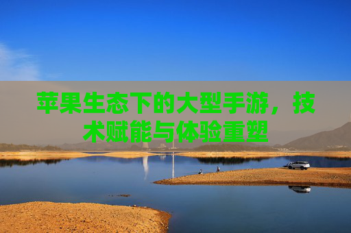 苹果生态下的大型手游，技术赋能与体验重塑