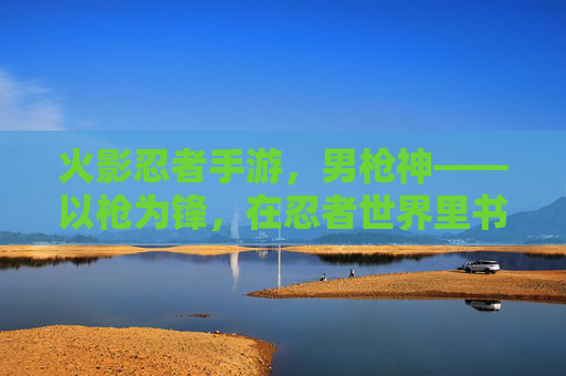 火影忍者手游，男枪神——以枪为锋，在忍者世界里书写不灭的战歌，火影忍者手游，男枪神——以枪为锋，在忍者世界里书写不灭的战歌