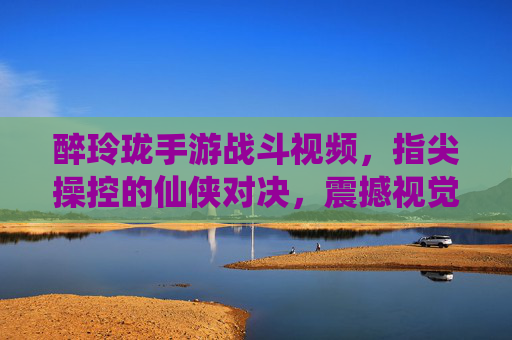 醉玲珑手游战斗视频，指尖操控的仙侠对决，震撼视觉盛宴