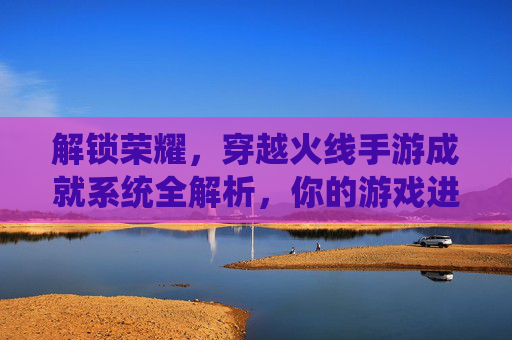 解锁荣耀,穿越火线手游成就系统全解析,你的游戏进阶指南