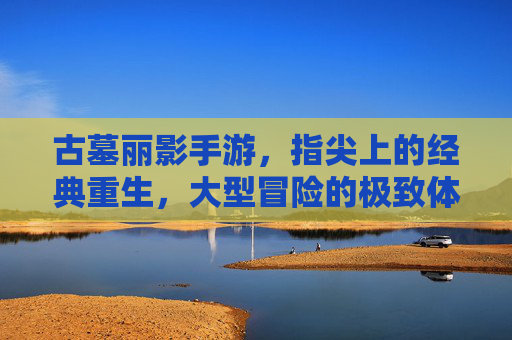 古墓丽影手游，指尖上的经典重生，大型冒险的极致体验，古墓丽影手游，指尖上的经典重生，大型冒险的极致体验