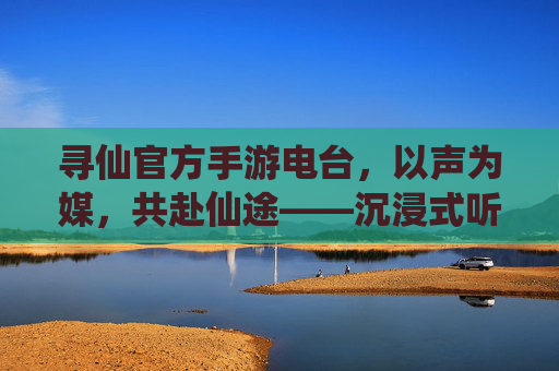 寻仙官方手游电台,以声为媒,共赴仙途——沉浸式听感开启新篇章,寻仙官方手游电台,以声为媒,共赴仙途——沉浸式听感开启新篇章