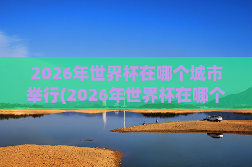 2026年世界杯在哪个城市举行(2026年世界杯在哪个城市举行呢)
