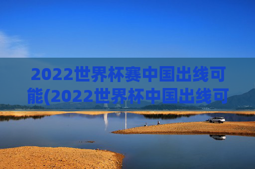 2022世界杯赛中国出线可能(2022世界杯中国出线可能性)