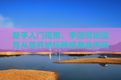新手入门指南,手游贪玩蓝月从零开始玩转经典动作玩法