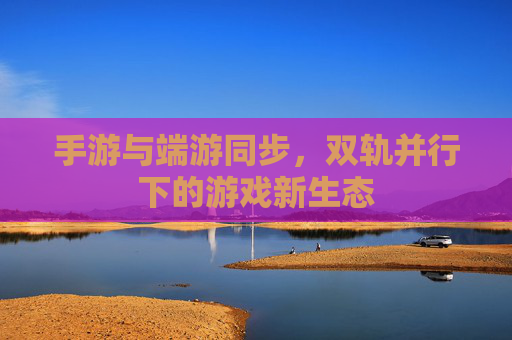 手游与端游同步，双轨并行下的游戏新生态