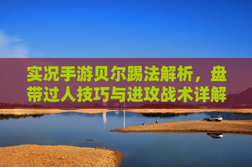 实况手游贝尔踢法解析，盘带过人技巧与进攻战术详解