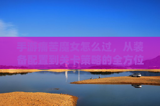 手游痛苦魔女怎么过，从装备配置到关卡策略的全方位解析，助你轻松通关