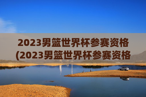 2023男篮世界杯参赛资格(2023男篮世界杯参赛资格是什么)