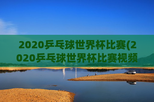 2020乒乓球世界杯比赛(2020乒乓球世界杯比赛视频全场回放)