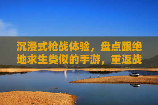 沉浸式枪战体验，盘点跟绝地求生类似的手游，重返战场的热血与策略