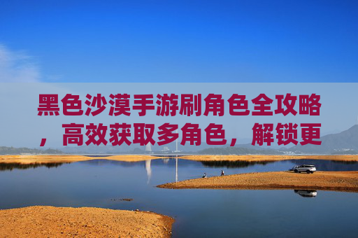黑色沙漠手游刷角色全攻略,高效获取多角色,解锁更多游戏乐趣