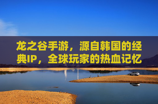 龙之谷手游,源自韩国的经典IP,全球玩家的热血记忆,龙之谷手游,源自韩国的经典IP,燃动全球玩家的热血记忆