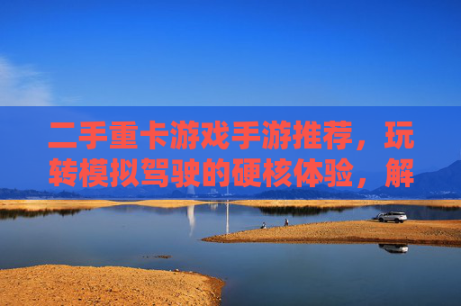 二手重卡游戏手游推荐,玩转模拟驾驶的硬核体验,解锁多重乐趣!二手重卡游戏手游推荐,玩转模拟驾驶的硬核体验,解锁多重乐趣!