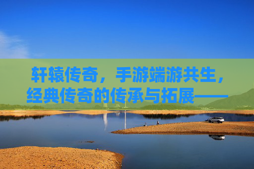轩辕传奇，手游端游共生，经典传奇的传承与拓展——IP内核的深度关联与玩家生态的融合