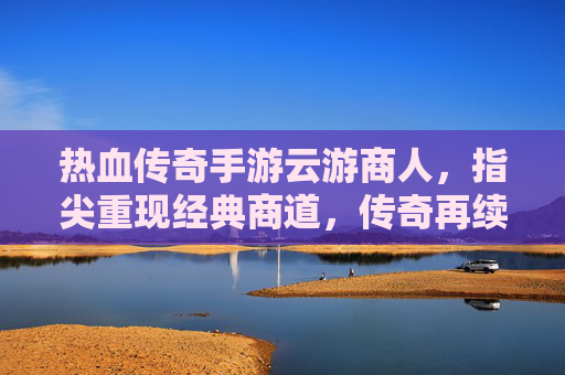 热血传奇手游云游商人，指尖重现经典商道，传奇再续商途传奇