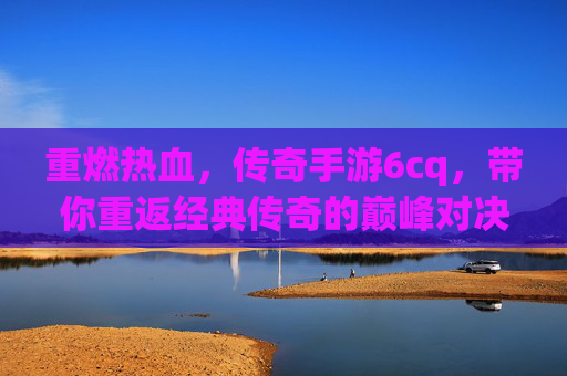 重燃热血，传奇手游6cq，带你重返经典传奇的巅峰对决