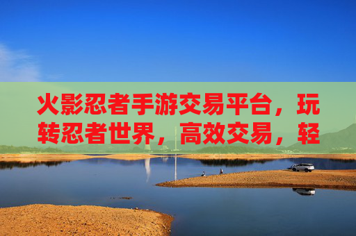火影忍者手游交易平台,玩转忍者世界,高效交易,轻松升级!