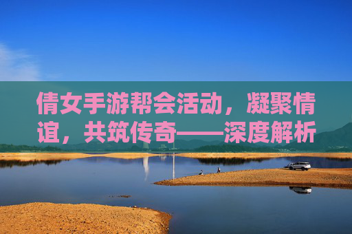 倩女手游帮会活动，凝聚情谊，共筑传奇——深度解析游戏中的团队协作与趣味体验