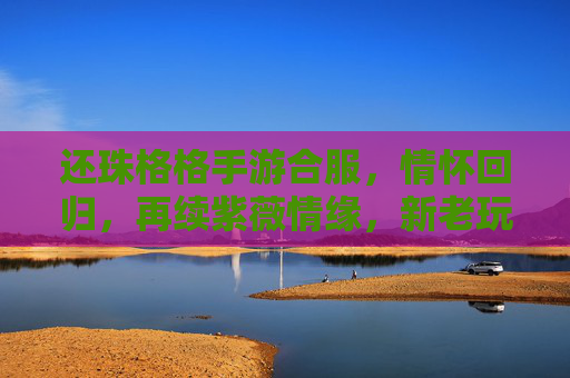 还珠格格手游合服，情怀回归，再续紫薇情缘，新老玩家共赴经典之旅