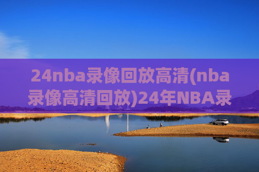 24nba录像回放高清(nba录像高清回放)24年NBA录像回放高清，高清赛事回放合集