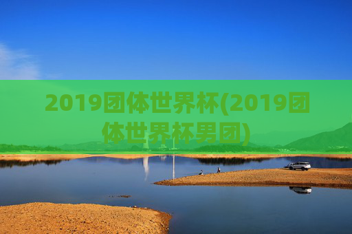 2019团体世界杯(2019团体世界杯男团)