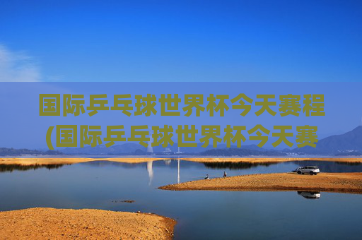 国际乒乓球世界杯今天赛程(国际乒乓球世界杯今天赛程表)