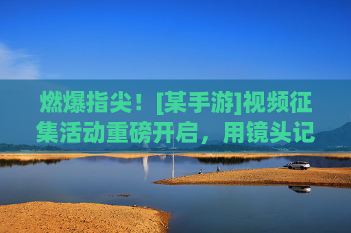 燃爆指尖！[某手游]视频征集活动重磅开启，用镜头记录游戏精彩，赢取丰厚奖励！