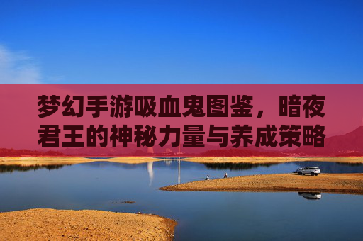 梦幻手游吸血鬼图鉴,暗夜君王的神秘力量与养成策略解析