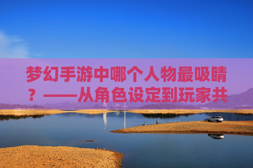 梦幻手游中哪个人物最吸睛？——从角色设定到玩家共鸣的深度解析