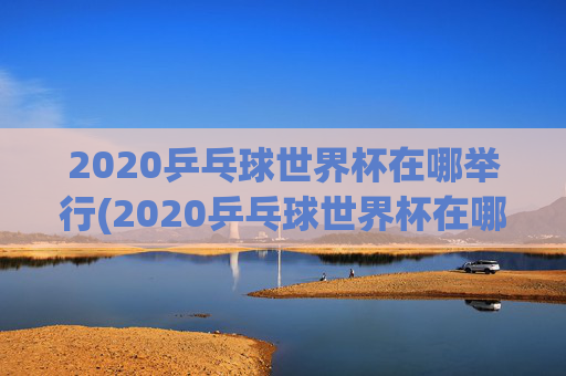 2020乒乓球世界杯在哪举行(2020乒乓球世界杯在哪举行的)