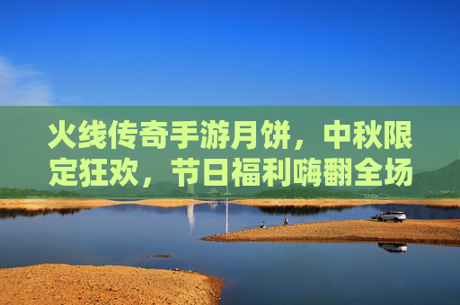 火线传奇手游月饼,中秋限定狂欢,节日福利嗨翻全场!