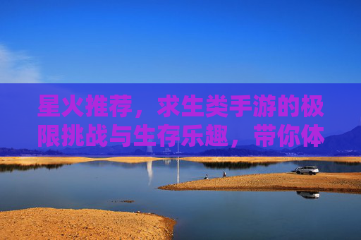 星火推荐，求生类手游的极限挑战与生存乐趣，带你体验真实生存的紧张与刺激！
