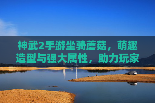 神武2手游坐骑蘑菇，萌趣造型与强大属性，助力玩家畅享奇幻冒险