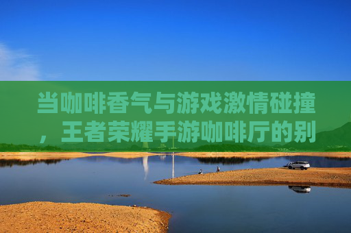 当咖啡香气与游戏激情碰撞,王者荣耀手游咖啡厅的别样体验
