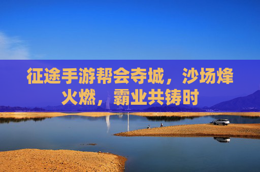 征途手游帮会夺城,沙场烽火燃,霸业共铸时
