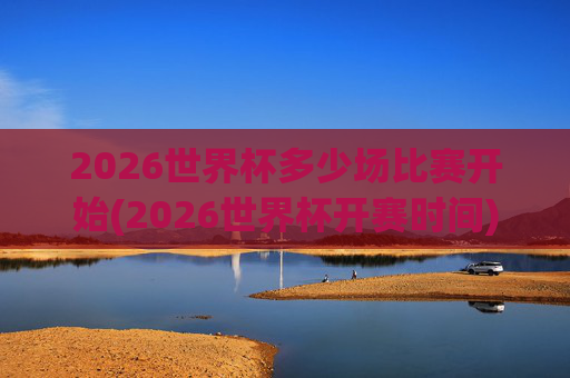 2026世界杯多少场比赛开始(2026世界杯开赛时间)