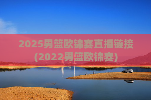 2025男篮欧锦赛直播链接(2022男篮欧锦赛)