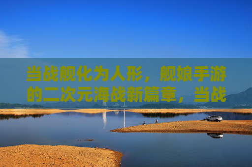 当战舰化为人形，舰娘手游的二次元海战新篇章，当战舰化为人形，舰娘手游的二次元海战新篇章