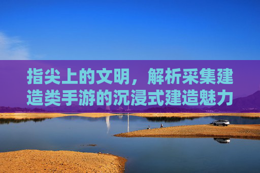 指尖上的文明,解析采集建造类手游的沉浸式建造魅力