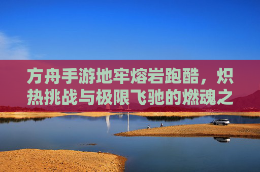 方舟手游地牢熔岩跑酷,炽热挑战与极限飞驰的燃魂之旅,方舟手游地牢熔岩跑酷,炽热挑战与极限飞驰的燃魂之旅